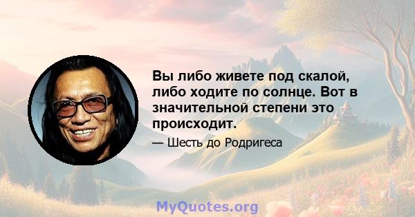 Вы либо живете под скалой, либо ходите по солнце. Вот в значительной степени это происходит.