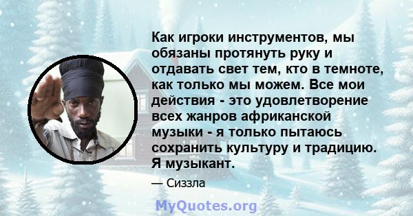 Как игроки инструментов, мы обязаны протянуть руку и отдавать свет тем, кто в темноте, как только мы можем. Все мои действия - это удовлетворение всех жанров африканской музыки - я только пытаюсь сохранить культуру и