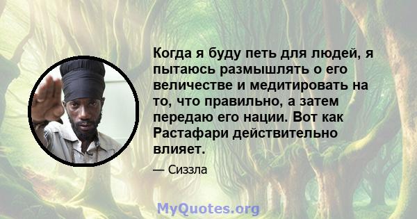 Когда я буду петь для людей, я пытаюсь размышлять о его величестве и медитировать на то, что правильно, а затем передаю его нации. Вот как Растафари действительно влияет.