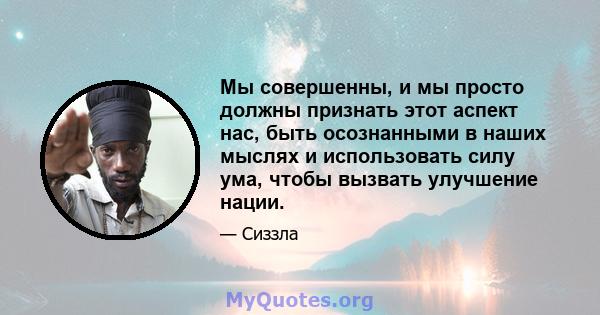 Мы совершенны, и мы просто должны признать этот аспект нас, быть осознанными в наших мыслях и использовать силу ума, чтобы вызвать улучшение нации.