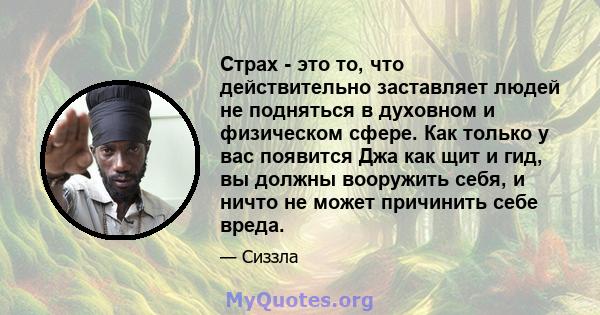 Страх - это то, что действительно заставляет людей не подняться в духовном и физическом сфере. Как только у вас появится Джа как щит и гид, вы должны вооружить себя, и ничто не может причинить себе вреда.