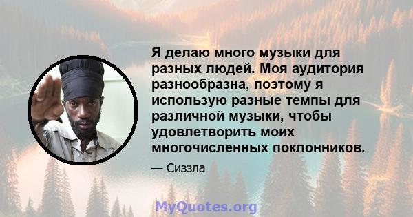 Я делаю много музыки для разных людей. Моя аудитория разнообразна, поэтому я использую разные темпы для различной музыки, чтобы удовлетворить моих многочисленных поклонников.