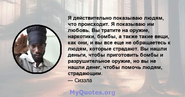 Я действительно показываю людям, что происходит. Я показываю им любовь. Вы тратите на оружие, наркотики, бомбы, а также такие вещи, как они, и вы все еще не обращаетесь к людям, которые страдают. Вы нашли деньги, чтобы