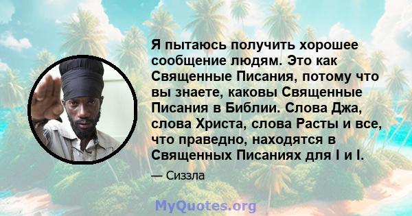 Я пытаюсь получить хорошее сообщение людям. Это как Священные Писания, потому что вы знаете, каковы Священные Писания в Библии. Слова Джа, слова Христа, слова Расты и все, что праведно, находятся в Священных Писаниях