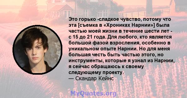 Это горько -сладкое чувство, потому что эта [съемка в «Хрониках Нарнии»] была частью моей жизни в течение шести лет - с 15 до 21 года. Для любого, кто является большой фазой взросления, особенно в уникальном опыте