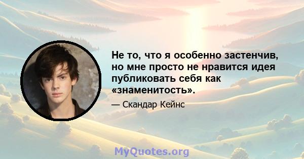 Не то, что я особенно застенчив, но мне просто не нравится идея публиковать себя как «знаменитость».