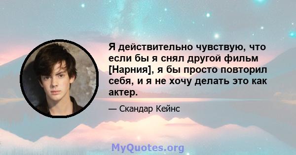 Я действительно чувствую, что если бы я снял другой фильм [Нарния], я бы просто повторил себя, и я не хочу делать это как актер.