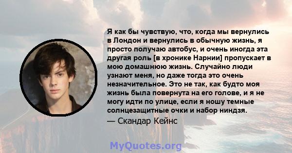 Я как бы чувствую, что, когда мы вернулись в Лондон и вернулись в обычную жизнь, я просто получаю автобус, и очень иногда эта другая роль [в хронике Нарнии] пропускает в мою домашнюю жизнь. Случайно люди узнают меня, но 