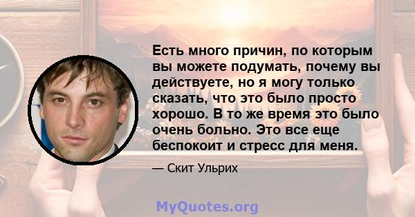 Есть много причин, по которым вы можете подумать, почему вы действуете, но я могу только сказать, что это было просто хорошо. В то же время это было очень больно. Это все еще беспокоит и стресс для меня.