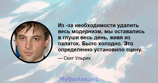 Из -за необходимости удалить весь модернизм, мы оставались в глуши весь день, живя из палаток. Было холодно. Это определенно установило сцену.