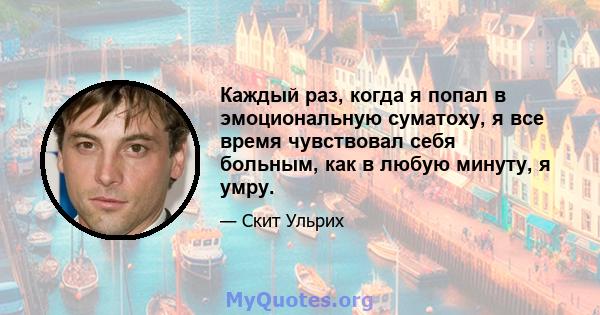 Каждый раз, когда я попал в эмоциональную суматоху, я все время чувствовал себя больным, как в любую минуту, я умру.