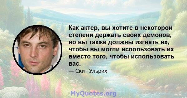 Как актер, вы хотите в некоторой степени держать своих демонов, но вы также должны изгнать их, чтобы вы могли использовать их вместо того, чтобы использовать вас.