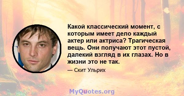 Какой классический момент, с которым имеет дело каждый актер или актриса? Трагическая вещь. Они получают этот пустой, далекий взгляд в их глазах. Но в жизни это не так.