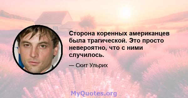 Сторона коренных американцев была трагической. Это просто невероятно, что с ними случилось.