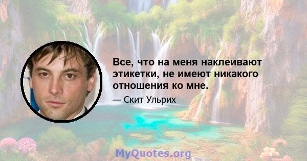 Все, что на меня наклеивают этикетки, не имеют никакого отношения ко мне.