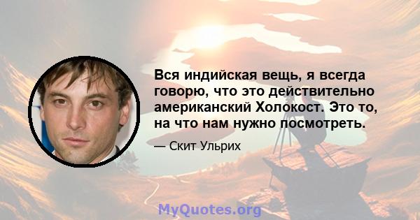 Вся индийская вещь, я всегда говорю, что это действительно американский Холокост. Это то, на что нам нужно посмотреть.