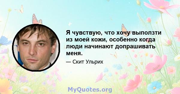 Я чувствую, что хочу выползти из моей кожи, особенно когда люди начинают допрашивать меня.