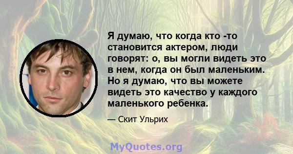 Я думаю, что когда кто -то становится актером, люди говорят: о, вы могли видеть это в нем, когда он был маленьким. Но я думаю, что вы можете видеть это качество у каждого маленького ребенка.