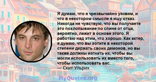 Я думаю, что я чрезвычайно уязвим, и что в некотором смысле я ищу отказ. Никогда не чувствую, что вы получаете это похлопывание по спине от отца, вероятно, лежит в основе этого. Я работаю над этим, что хорошо. Как