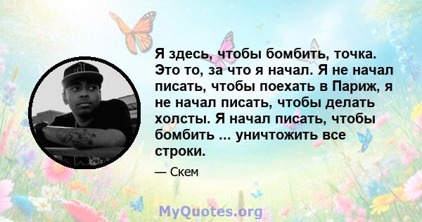 Я здесь, чтобы бомбить, точка. Это то, за что я начал. Я не начал писать, чтобы поехать в Париж, я не начал писать, чтобы делать холсты. Я начал писать, чтобы бомбить ... уничтожить все строки.