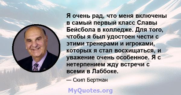 Я очень рад, что меня включены в самый первый класс Славы Бейсбола в колледже. Для того, чтобы я был удостоен чести с этими тренерами и игроками, которых я стал восхищаться, и уважение очень особенное. Я с нетерпением