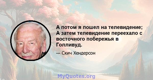 А потом я пошел на телевидение; А затем телевидение переехало с восточного побережья в Голливуд.