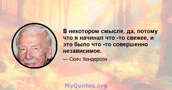 В некотором смысле, да, потому что я начинал что -то свежее, и это было что -то совершенно независимое.