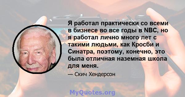 Я работал практически со всеми в бизнесе во все годы в NBC, но я работал лично много лет с такими людьми, как Кросби и Синатра, поэтому, конечно, это была отличная наземная школа для меня.