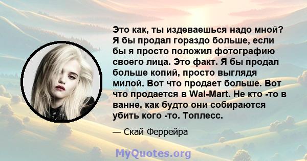 Это как, ты издеваешься надо мной? Я бы продал гораздо больше, если бы я просто положил фотографию своего лица. Это факт. Я бы продал больше копий, просто выглядя милой. Вот что продает больше. Вот что продается в