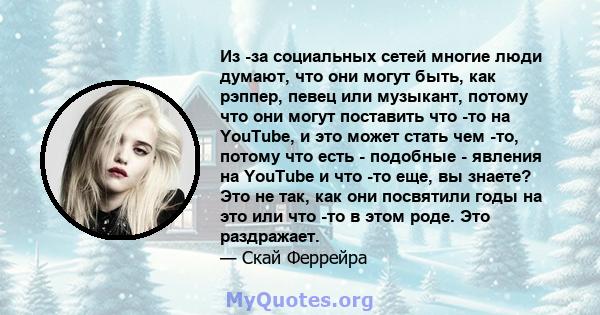 Из -за социальных сетей многие люди думают, что они могут быть, как рэппер, певец или музыкант, потому что они могут поставить что -то на YouTube, и это может стать чем -то, потому что есть - подобные - явления на