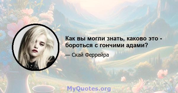 Как вы могли знать, каково это - бороться с гончими адами?