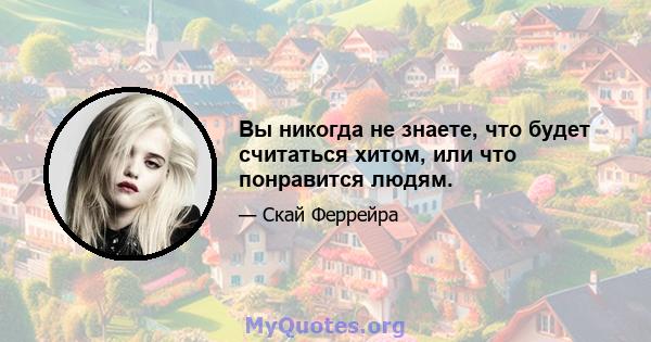 Вы никогда не знаете, что будет считаться хитом, или что понравится людям.