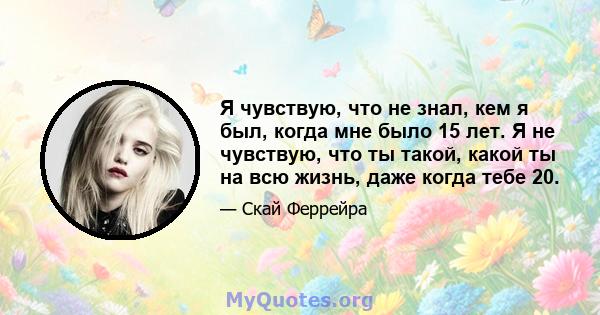 Я чувствую, что не знал, кем я был, когда мне было 15 лет. Я не чувствую, что ты такой, какой ты на всю жизнь, даже когда тебе 20.