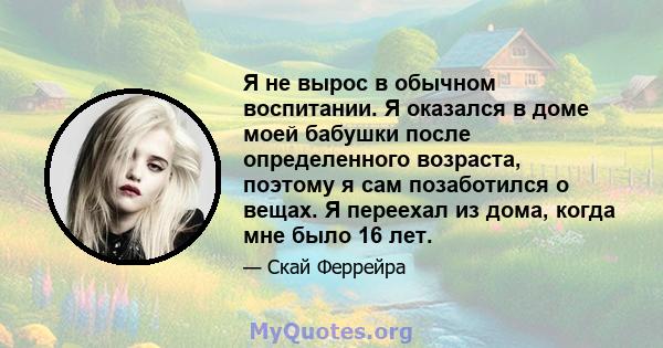 Я не вырос в обычном воспитании. Я оказался в доме моей бабушки после определенного возраста, поэтому я сам позаботился о вещах. Я переехал из дома, когда мне было 16 лет.