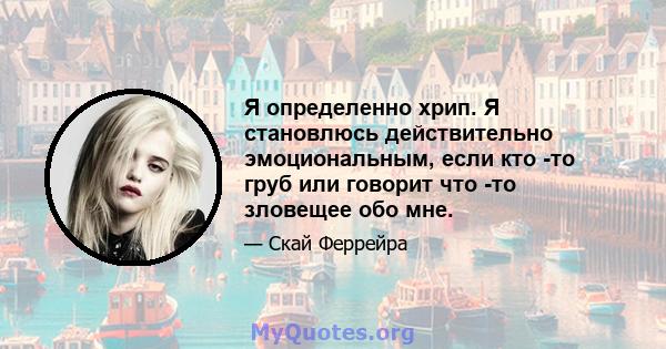 Я определенно хрип. Я становлюсь действительно эмоциональным, если кто -то груб или говорит что -то зловещее обо мне.