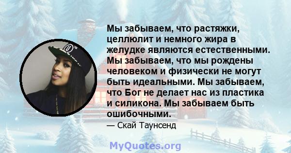 Мы забываем, что растяжки, целлюлит и немного жира в желудке являются естественными. Мы забываем, что мы рождены человеком и физически не могут быть идеальными. Мы забываем, что Бог не делает нас из пластика и силикона. 