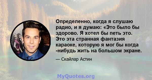 Определенно, когда я слушаю радио, и я думаю: «Это было бы здорово. Я хотел бы петь это. Это эта странная фантазия караоке, которую я мог бы когда -нибудь жить на большом экране.