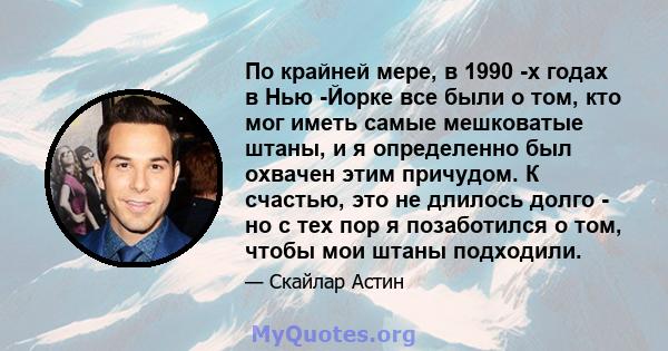 По крайней мере, в 1990 -х годах в Нью -Йорке все были о том, кто мог иметь самые мешковатые штаны, и я определенно был охвачен этим причудом. К счастью, это не длилось долго - но с тех пор я позаботился о том, чтобы