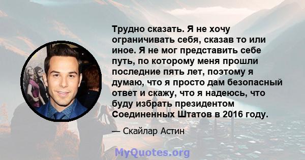 Трудно сказать. Я не хочу ограничивать себя, сказав то или иное. Я не мог представить себе путь, по которому меня прошли последние пять лет, поэтому я думаю, что я просто дам безопасный ответ и скажу, что я надеюсь, что 