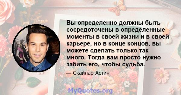 Вы определенно должны быть сосредоточены в определенные моменты в своей жизни и в своей карьере, но в конце концов, вы можете сделать только так много. Тогда вам просто нужно забить его, чтобы судьба.