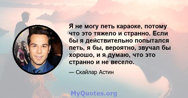 Я не могу петь караоке, потому что это тяжело и странно. Если бы я действительно попытался петь, я бы, вероятно, звучал бы хорошо, и я думаю, что это странно и не весело.