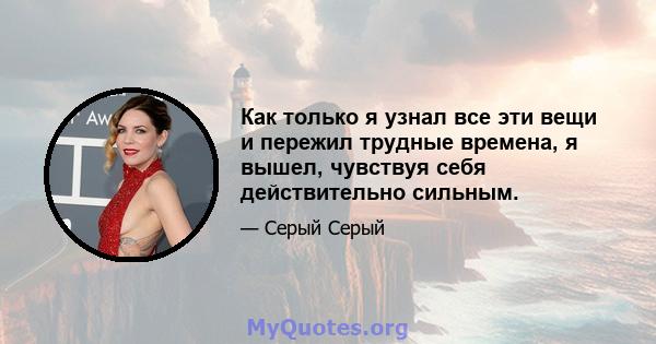 Как только я узнал все эти вещи и пережил трудные времена, я вышел, чувствуя себя действительно сильным.