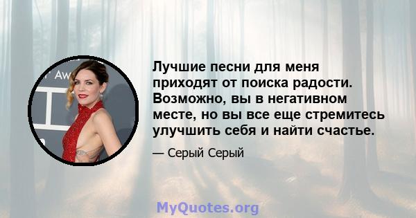 Лучшие песни для меня приходят от поиска радости. Возможно, вы в негативном месте, но вы все еще стремитесь улучшить себя и найти счастье.