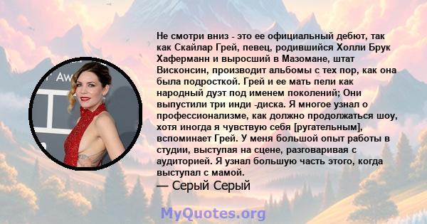 Не смотри вниз - это ее официальный дебют, так как Скайлар Грей, певец, родившийся Холли Брук Хаферманн и выросший в Мазомане, штат Висконсин, производит альбомы с тех пор, как она была подросткой. Грей и ее мать пели