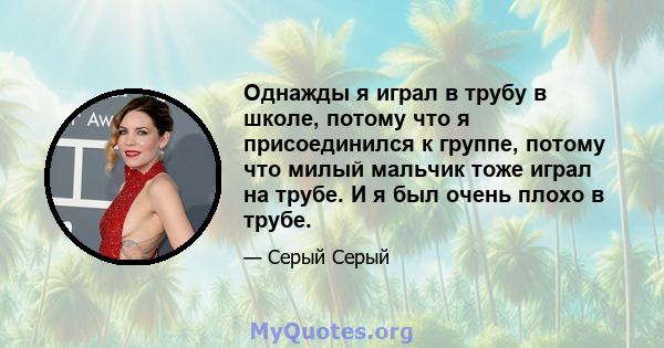 Однажды я играл в трубу в школе, потому что я присоединился к группе, потому что милый мальчик тоже играл на трубе. И я был очень плохо в трубе.