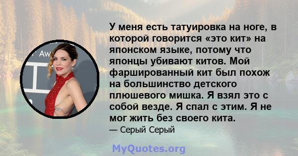 У меня есть татуировка на ноге, в которой говорится «это кит» на японском языке, потому что японцы убивают китов. Мой фаршированный кит был похож на большинство детского плюшевого мишка. Я взял это с собой везде. Я спал 