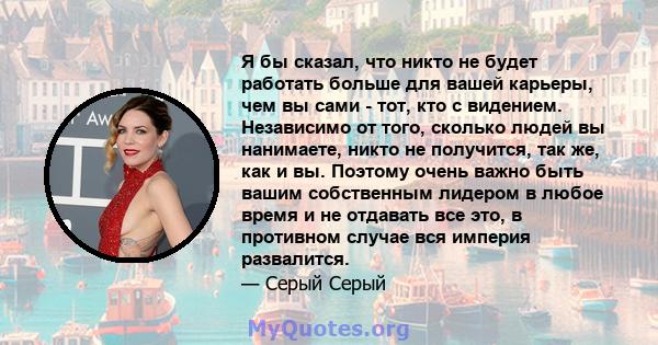 Я бы сказал, что никто не будет работать больше для вашей карьеры, чем вы сами - тот, кто с видением. Независимо от того, сколько людей вы нанимаете, никто не получится, так же, как и вы. Поэтому очень важно быть вашим