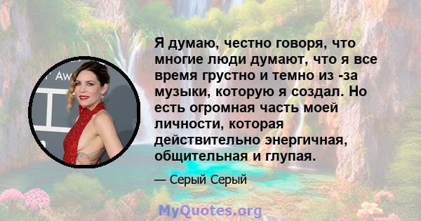 Я думаю, честно говоря, что многие люди думают, что я все время грустно и темно из -за музыки, которую я создал. Но есть огромная часть моей личности, которая действительно энергичная, общительная и глупая.