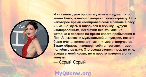 Я на самом деле бросил музыку и подумал, что, может быть, я выбрал неправильную карьеру. Но я некоторое время изолировал себя в салоне в лесу, и именно здесь я влюбился в музыку. Будучи изолированным, исключив все эти