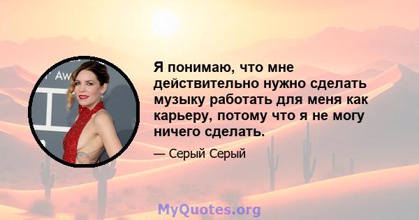 Я понимаю, что мне действительно нужно сделать музыку работать для меня как карьеру, потому что я не могу ничего сделать.